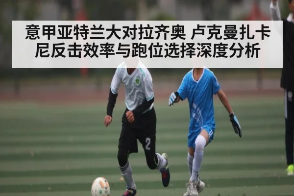 意甲亚特兰大对拉齐奥 卢克曼扎卡尼反击效率与跑位选择深度分析