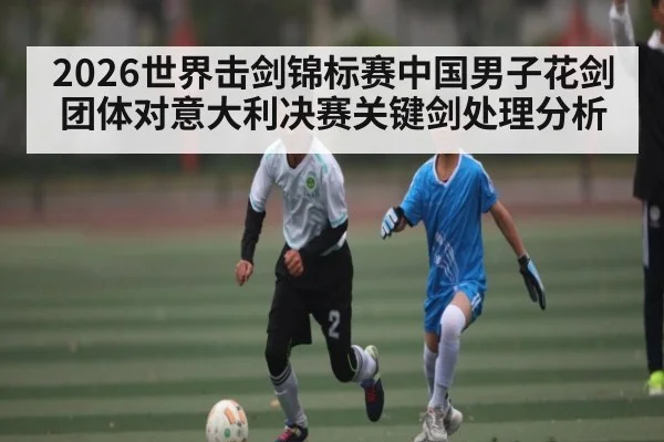 2026世界击剑锦标赛中国男子花剑团体对意大利决赛关键剑处理分析