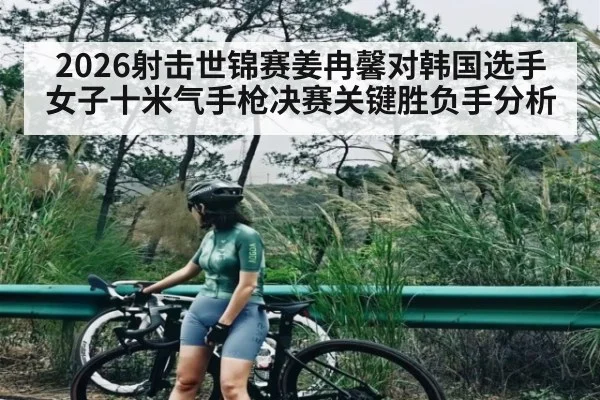 2026射击世锦赛姜冉馨对韩国选手女子十米气手枪决赛关键胜负手分析